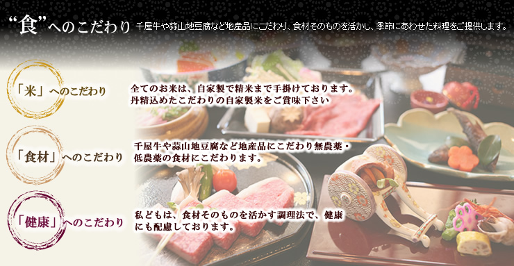 "食"へのこだわり　「米」へのこだわり　全てのお米は、自家製で精米まで手掛けております。丹精込めたこだわりの自家製米をご賞味下さい。「食材」へのこだわり　千屋牛や蒜山地豆腐など地産品にこだわり無農薬・低農薬の食材にこだわります。「健康」へのこだわり　私どもは、食材そのものを活かす調理法で、健康にも配慮しております。